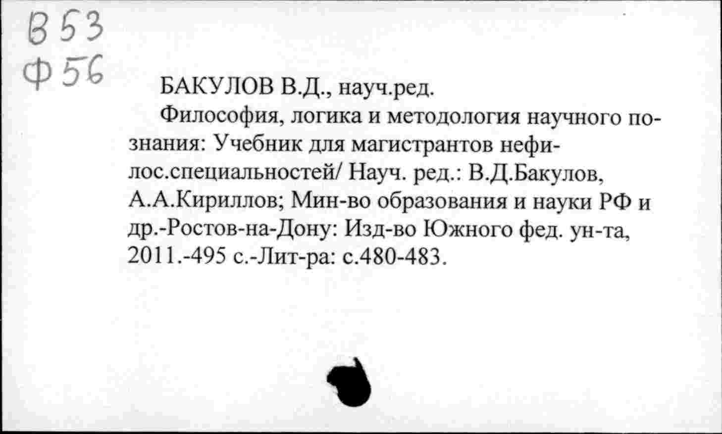 ﻿БАКУЛОВ В.Д., науч.ред.
Философия, логика и методология научного познания: Учебник для магистрантов нефи-лос.специальностей/ Науч, ред.: В.Д.Бакулов, А.А. Кириллов; Мин-во образования и науки РФ и др.-Ростов-на-Дону: Изд-во Южного фед. ун-та, 2011.-495 с.-Лит-ра: с.480-483.